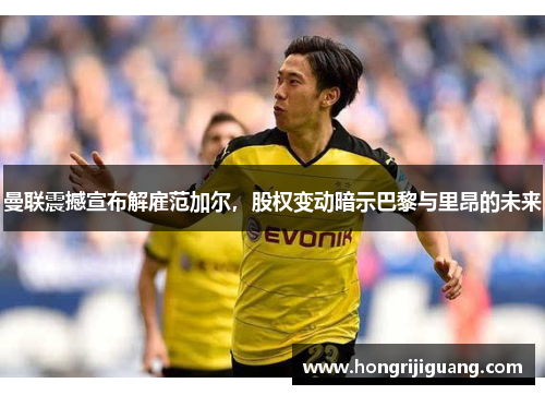 曼联震撼宣布解雇范加尔，股权变动暗示巴黎与里昂的未来