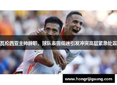 瓦伦西亚主帅辞职，球队表现低迷引发冲突高层紧急处置